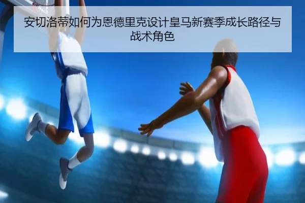 安切洛蒂如何为恩德里克设计皇马新赛季成长路径与战术角色